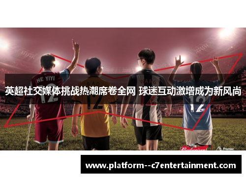 英超社交媒体挑战热潮席卷全网 球迷互动激增成为新风尚
