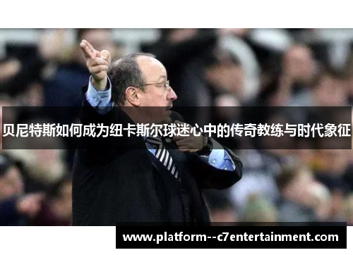 贝尼特斯如何成为纽卡斯尔球迷心中的传奇教练与时代象征