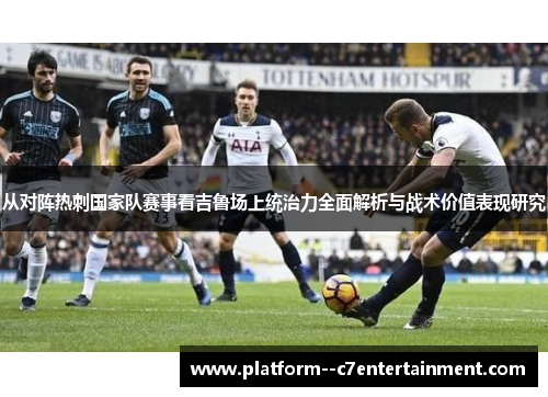 从对阵热刺国家队赛事看吉鲁场上统治力全面解析与战术价值表现研究
