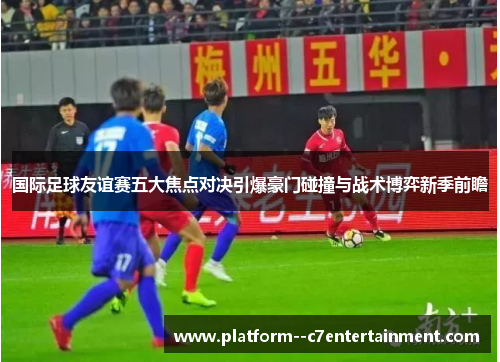 国际足球友谊赛五大焦点对决引爆豪门碰撞与战术博弈新季前瞻