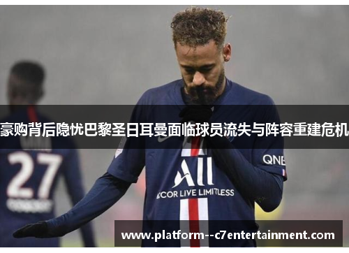 豪购背后隐忧巴黎圣日耳曼面临球员流失与阵容重建危机