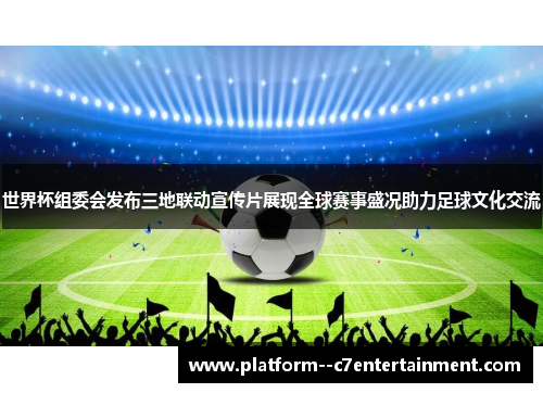世界杯组委会发布三地联动宣传片展现全球赛事盛况助力足球文化交流