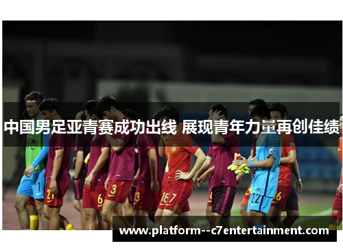 中国男足亚青赛成功出线 展现青年力量再创佳绩