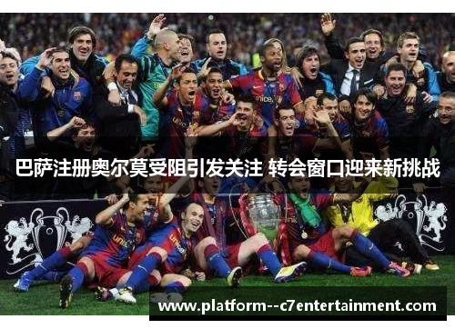 巴萨注册奥尔莫受阻引发关注 转会窗口迎来新挑战 巴萨注册奥尔莫受阻引发关注 转会窗口迎来新挑战