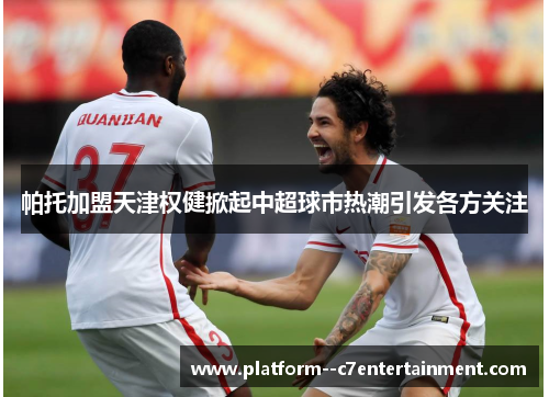 帕托加盟天津权健掀起中超球市热潮引发各方关注