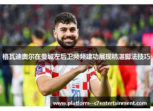 格瓦迪奥尔在曼城左后卫频频建功展现精湛脚法技巧 格瓦迪奥尔在曼城左后卫频频建功展现精湛脚法技巧