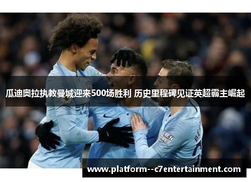 瓜迪奥拉执教曼城迎来500场胜利 历史里程碑见证英超霸主崛起