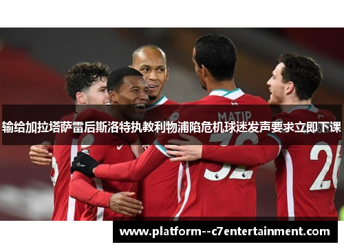 输给加拉塔萨雷后斯洛特执教利物浦陷危机球迷发声要求立即下课