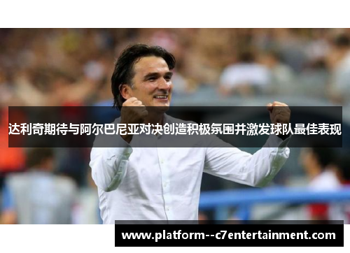 达利奇期待与阿尔巴尼亚对决创造积极氛围并激发球队最佳表现