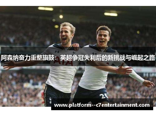 阿森纳奋力重整旗鼓：英超争冠失利后的新挑战与崛起之路