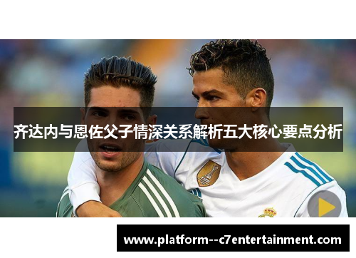 齐达内与恩佐父子情深关系解析五大核心要点分析 齐达内与恩佐父子情深关系解析五大核心要点分析