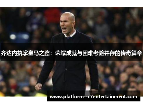 齐达内执掌皇马之路：荣耀成就与困难考验并存的传奇篇章