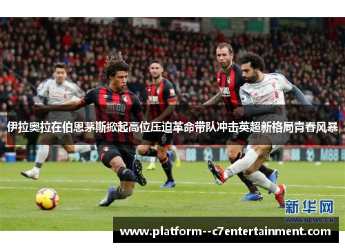 伊拉奥拉在伯恩茅斯掀起高位压迫革命带队冲击英超新格局青春风暴 伊拉奥拉在伯恩茅斯掀起高位压迫革命带队冲击英超新格局青春风暴