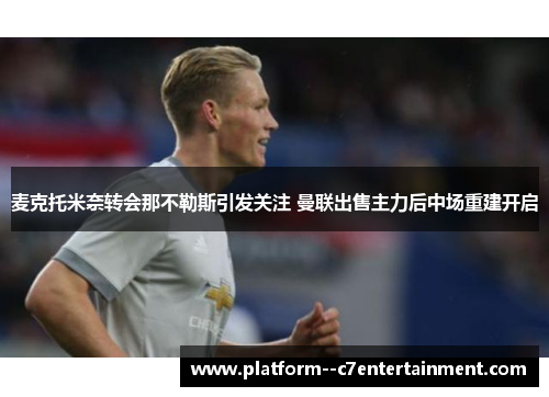 麦克托米奈转会那不勒斯引发关注 曼联出售主力后中场重建开启 麦克托米奈转会那不勒斯引发关注 曼联出售主力后中场重建开启