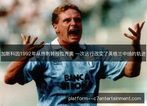 加斯科因1992年从热刺转投拉齐奥 一次远行改变了英格兰中场的轨迹 加斯科因1992年从热刺转投拉齐奥 一次远行改变了英格兰中场的轨迹