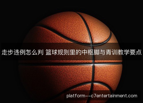 走步违例怎么判 篮球规则里的中枢脚与青训教学要点
